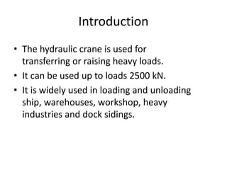 Introduction
• The hydraulic crane is used for
transferring or raising heavy loads.
• It can be used up to loads 2500 kN.
• It is widely used in loading and unloading
ship, warehouses, workshop, heavy
industries and dock sidings.
 