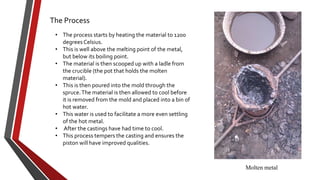 The Process
• The process starts by heating the material to 1200
degrees Celsius.
• This is well above the melting point of the metal,
but below its boiling point.
• The material is then scooped up with a ladle from
the crucible (the pot that holds the molten
material).
• This is then poured into the mold through the
spruce. The material is then allowed to cool before
it is removed from the mold and placed into a bin of
hot water.
• This water is used to facilitate a more even settling
of the hot metal.
• After the castings have had time to cool.
• This process tempers the casting and ensures the
piston will have improved qualities.

Molten metal

 