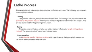 Lathe Process
The casted piston is taken to the lathe machine for further processes. The following processes are
done on piston on lathe;

Turning
The piston is set in the jaws of lathe and set to rotation. The turning is the process in which the
diameter of the piston is reduced. The required diameter of piston is determine in this process. This
process is also used for the polishing of the piston.
Facing
The piston is set in the jaws of lathe and set to rotation. In facing the length of the piston is
reduced. The require length of piston is set in this process.
Other operation
The additional lines for the Rings of piston which are shown on the figure which are seen on
the piston are also done on lathe machine.

 
