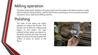 Milling operation
The other shape which needed on the piston which can’t be made on the lathe machine is made
with the help of milling machine. Like the hole for the connecting pin which connects the piston
with piston rod is made by the Milling machine.

Polishing
The sides of the piston are highly
polished to reduce the friction. This
process can be done by rubbing sand
papers on the piston. For high
polished surface piston are placed on
the lathe machine and then the sand
paper are used as the tool to polish the
surface of piston as shown in the
figure.

 