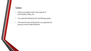 Uses
• Pistons are widely used in the engines of
automobiles, Ships, etc.
•

It is used with hydraulics for the lifting purpose.

• The main function of the piston is to separate the
pressure zones inside the barrel.

 