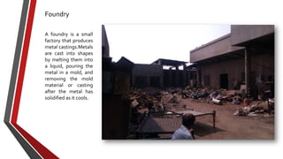 Foundry
A foundry is a small
factory that produces
metal castings.Metals
are cast into shapes
by melting them into
a liquid, pouring the
metal in a mold, and
removing the mold
material or casting
after the metal has
solidified as it cools.

 