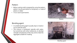 Pattern
• Before casting mold is prepared by using the pattern,
pattern may be permanent or temporary i.e. made of
plastic or rubber
• In our case its permanent.

Pattern

Bonding agent
• A suitable bonding agent (usually clay) is mixed or
occurs with the sand.
• The mixture is moistened, typically with water,
but sometimes with other substances, to develop
strength and plasticity of the clay and to make the
aggregate suitable for molding

Bonding agent

 
