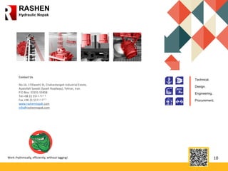 10
RASHEN
Hydraulic Nopak
Work rhythmically, efficiently, without lagging!
Contact Us
No.16, 17(Kaveh) St, Chahardangeh Industrial Estate,
Ayatollah Saeedi (Saveh Roadway), Tehran, Iran.
P.O Box: 33191-55858
Tel +98 21 55448416
Fax +98 21 55448421
www.rashennopak.com
info@rashennopak.com
Technical.
Design.
Engineering.
Procurement.
 
