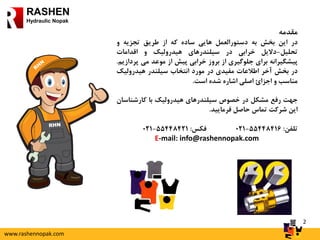 2
RASHEN
Hydraulic Nopak
‫مقدمه‬
‫در‬‫این‬‫بخش‬‫به‬‫دستورالعمل‬‫هایی‬‫ساده‬‫که‬‫از‬‫طریق‬‫تجزیه‬‫و‬
‫تحلیل‬-‫دالیل‬‫خرابی‬‫در‬‫سیلندرهای‬‫هیدرولیک‬‫و‬‫اقدامات‬
‫پیشگیرانه‬‫برای‬‫جلوگیری‬‫از‬‫بروز‬‫خرابی‬‫پیش‬‫از‬‫موعد‬‫می‬‫پ‬‫ردازیم‬.
‫در‬‫بخش‬‫آخر‬‫اطالعات‬‫مفیدی‬‫در‬‫مورد‬‫انتخاب‬‫سیلندر‬‫هیدرولیک‬
‫مناسب‬‫و‬‫اجزائ‬‫اصلی‬‫اشاره‬‫شده‬‫است‬.
‫جهت‬‫رفع‬‫مشکل‬‫در‬‫خصوص‬‫سیلندرهای‬‫هیدرولیک‬‫با‬‫کارشناس‬‫ان‬
‫این‬‫شرکت‬‫تماس‬‫حاصل‬‫فرمایید‬.
‫تلفن‬:55448416-021‫فکس‬:55448421-021
E-mail: info@rashennopak.com
www.rashennopak.com
 