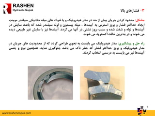 5
RASHEN
Hydraulic Nopak 3-‫فشارهای‬‫باال‬
‫مشکل‬:‫محدود‬‫کردن‬‫جریان‬‫بیش‬‫از‬‫حد‬‫در‬‫مدار‬‫هیدرولیک‬‫و‬‫یا‬‫شوک‬‫های‬‫میله‬‫مکانیکی‬‫سیلندر‬‫م‬‫وجب‬
‫ایجاد‬‫حداکثر‬‫فشار‬‫و‬‫بروز‬‫استرس‬‫به‬‫آببندها‬،‫میله‬‫پیستون‬‫و‬‫لوله‬‫سیلندر‬‫شده‬‫که‬‫باعث‬‫س‬‫ایش‬‫در‬
‫آببندها‬‫و‬‫لوله‬‫و‬‫شفت‬‫شده‬‫و‬‫سبب‬‫بروز‬‫نشتی‬‫در‬‫آنها‬‫می‬‫گردد‬.‫آببندها‬‫نیز‬‫با‬‫سایش‬‫غیر‬‫طب‬‫یعی‬‫دیده‬
‫می‬‫شوند‬‫و‬‫در‬‫بدترین‬‫حالت‬‫اکسترود‬‫می‬‫شوند‬.
‫راه‬‫حل‬‫و‬‫پیشگیری‬:‫مدار‬‫هیدرولیک‬‫می‬‫بایست‬‫به‬‫نحوی‬‫طراحی‬‫گردد‬‫که‬‫از‬‫محدودیت‬‫های‬‫جریان‬‫در‬
‫مدار‬‫هیدرولیک‬‫و‬‫بروز‬‫حداکثر‬‫فشار‬‫که‬‫خطر‬‫ناک‬‫می‬‫باشد‬‫جلوگیری‬‫نماید‬.‫همچنین‬‫نوع‬‫و‬‫جنس‬
‫آببندها‬‫نیز‬‫می‬‫بایست‬‫به‬‫درستی‬‫انتخاب‬‫گردند‬.
www.rashennopak.com
 
