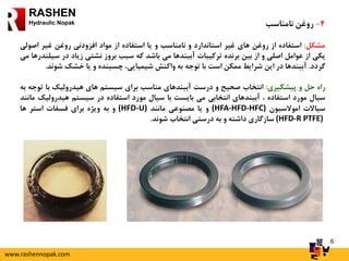 6
RASHEN
Hydraulic Nopak 4-‫روغن‬‫نامناسب‬
‫مشکل‬:‫استفاده‬‫از‬‫روغن‬‫های‬‫غیر‬‫استاندارد‬‫و‬‫نامناسب‬‫و‬‫یا‬‫استفاده‬‫از‬‫مواد‬‫افزودنی‬‫روغن‬‫غیر‬‫اصو‬‫لی‬
‫یکی‬‫از‬‫عوامل‬‫اصلی‬‫و‬‫از‬‫بین‬‫برنده‬‫ترکیبات‬‫آببندها‬‫می‬‫باشد‬‫که‬‫سبب‬‫بروز‬‫نشتی‬‫زیاد‬‫در‬‫س‬‫یلندرها‬‫می‬
‫گردد‬.‫آببندها‬‫در‬‫این‬‫شرایط‬‫ممکن‬‫است‬‫با‬‫توجه‬‫به‬‫واکنش‬،‫شیمیایی‬‫چسبنده‬‫و‬‫یا‬‫خشک‬‫شون‬‫د‬.
‫راه‬‫حل‬‫و‬‫پیشگیری‬:‫انتخاب‬‫صحیح‬‫و‬‫درست‬‫آببندهای‬‫مناسب‬‫برای‬‫سیستم‬‫های‬‫هیدرولیک‬‫با‬‫ت‬‫وجه‬‫به‬
‫سیال‬‫مورد‬‫استفاده‬،‫آببندهای‬‫انتخابی‬‫می‬‫بایست‬‫با‬‫سیال‬‫مورد‬‫استفاده‬‫در‬‫سیستم‬‫هیدرول‬‫یک‬‫مانند‬
‫سیاالت‬‫اموالسیون‬(HFA-HFD-HFC)‫و‬‫یا‬‫مصنوعی‬‫مانند‬(HFD-U)‫و‬‫به‬‫ویژه‬‫برای‬‫فسفات‬‫استر‬‫ها‬
(HFD-R PTFE)‫سازگاری‬‫داشته‬‫و‬‫به‬‫درستی‬‫انتخاب‬‫شوند‬.
www.rashennopak.com
 