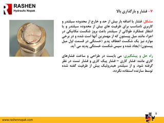 9
RASHEN
Hydraulic Nopak 7-‫فشار‬‫و‬‫بارگذاری‬‫باال‬
‫مشکل‬:‫فشار‬‫یا‬‫اضافه‬‫بار‬‫بیش‬‫از‬‫حد‬‫و‬‫خارج‬‫از‬‫محدوده‬‫سیلند‬‫ر‬‫و‬
‫کاربری‬‫نامناسب‬‫برای‬‫ظرفیت‬‫های‬‫بیش‬‫از‬‫محدوده‬‫سیلندر‬‫و‬‫یا‬
‫انتظار‬‫عملکرد‬‫طوالنی‬‫از‬‫سیلندر‬‫باعث‬‫بروز‬‫شکست‬‫مکانی‬‫کی‬‫در‬
‫اجزاء‬‫مانند‬‫میل‬‫پیستون‬‫که‬‫از‬‫مهمترین‬‫آنها‬‫است‬‫شده‬‫و‬‫در‬‫ب‬‫رخی‬
‫موارد‬‫نیز‬‫یک‬‫شکست‬‫انعطاف‬‫پدیر‬(‫خستگی‬‫در‬‫قسمت‬‫اول‬‫م‬‫یل‬
‫پیستون‬)‫ایجاد‬‫شده‬‫و‬‫سپس‬‫شکست‬‫خستگی‬‫پدید‬‫می‬‫آید‬.
‫راه‬‫حل‬‫و‬‫پیشگیری‬:‫می‬‫بایست‬‫در‬‫طراحی‬‫و‬‫ساخت‬‫فشارهای‬
‫کاری‬‫مانند‬:‫فشار‬‫کاری‬–‫فشار‬‫پیک‬‫کاری‬‫و‬‫فشار‬‫تست‬‫در‬‫ن‬‫ظر‬
‫گرفته‬‫شود‬.‫و‬‫از‬‫سیلندر‬‫هیدرولیک‬‫بیش‬‫از‬‫ظرفیت‬‫گفته‬‫ش‬‫ده‬
‫توسط‬‫سازنده‬‫استفاده‬‫نگردد‬.
www.rashennopak.com
 