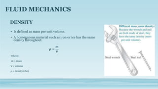DENSITY
• Is defined as mass per unit volume.
• A homogenous material such as iron or ice has the same
density throughout.
𝝆 =
𝒎
𝒗
Where:
m = mass
V = volume
𝜌 = density (rho)
FLUID MECHANICS
 