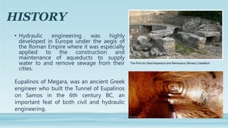 HISTORY
• Hydraulic engineering was highly
developed in Europe under the aegis of
the Roman Empire where it was especially...