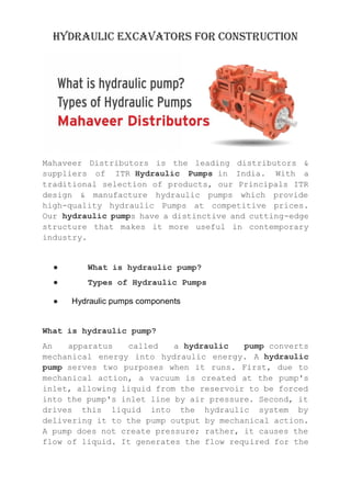 Hydraulic excavators for construction
Mahaveer Distributors is the leading distributors &
suppliers of ITR Hydraulic Pumps in India. With a
traditional selection of products, our Principals ITR
design & manufacture hydraulic pumps which provide
high-quality hydraulic Pumps at competitive prices.
Our hydraulic pumps have a distinctive and cutting-edge
structure that makes it more useful in contemporary
industry.
● What is hydraulic pump?
● Types of Hydraulic Pumps
● Hydraulic pumps components
What is hydraulic pump?
An apparatus called a hydraulic pump converts
mechanical energy into hydraulic energy. A hydraulic
pump serves two purposes when it runs. First, due to
mechanical action, a vacuum is created at the pump's
inlet, allowing liquid from the reservoir to be forced
into the pump's inlet line by air pressure. Second, it
drives this liquid into the hydraulic system by
delivering it to the pump output by mechanical action.
A pump does not create pressure; rather, it causes the
flow of liquid. It generates the flow required for the
 