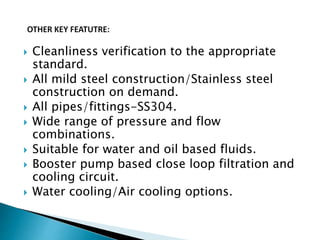  Cleanliness verification to the appropriate
standard.
 All mild steel construction/Stainless steel
construction on demand.
 All pipes/fittings-SS304.
 Wide range of pressure and flow
combinations.
 Suitable for water and oil based fluids.
 Booster pump based close loop filtration and
cooling circuit.
 Water cooling/Air cooling options.
 