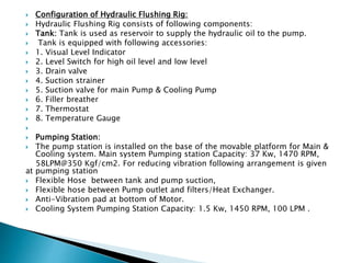  Configuration of Hydraulic Flushing Rig:
 Hydraulic Flushing Rig consists of following components:
 Tank: Tank is used as reservoir to supply the hydraulic oil to the pump.
 Tank is equipped with following accessories:
 1. Visual Level Indicator
 2. Level Switch for high oil level and low level
 3. Drain valve
 4. Suction strainer
 5. Suction valve for main Pump & Cooling Pump
 6. Filler breather
 7. Thermostat
 8. Temperature Gauge

 Pumping Station:
 The pump station is installed on the base of the movable platform for Main &
Cooling system. Main system Pumping station Capacity: 37 Kw, 1470 RPM,
58LPM@350 Kgf/cm2. For reducing vibration following arrangement is given
at pumping station
 Flexible Hose between tank and pump suction,
 Flexible hose between Pump outlet and filters/Heat Exchanger.
 Anti-Vibration pad at bottom of Motor.
 Cooling System Pumping Station Capacity: 1.5 Kw, 1450 RPM, 100 LPM .
 