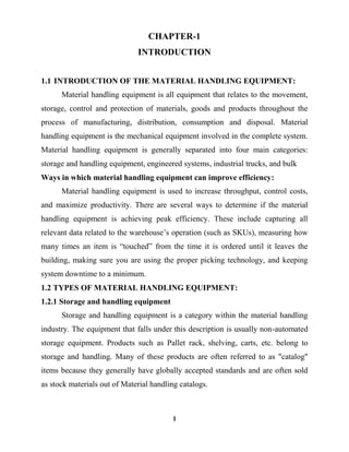 1
CHAPTER-1
INTRODUCTION
1.1 INTRODUCTION OF THE MATERIAL HANDLING EQUIPMENT:
Material handling equipment is all equipment that relates to the movement,
storage, control and protection of materials, goods and products throughout the
process of manufacturing, distribution, consumption and disposal. Material
handling equipment is the mechanical equipment involved in the complete system.
Material handling equipment is generally separated into four main categories:
storage and handling equipment, engineered systems, industrial trucks, and bulk
Ways in which material handling equipment can improve efficiency:
Material handling equipment is used to increase throughput, control costs,
and maximize productivity. There are several ways to determine if the material
handling equipment is achieving peak efficiency. These include capturing all
relevant data related to the warehouse‟s operation (such as SKUs), measuring how
many times an item is “touched” from the time it is ordered until it leaves the
building, making sure you are using the proper picking technology, and keeping
system downtime to a minimum.
1.2 TYPES OF MATERIAL HANDLING EQUIPMENT:
1.2.1 Storage and handling equipment
Storage and handling equipment is a category within the material handling
industry. The equipment that falls under this description is usually non-automated
storage equipment. Products such as Pallet rack, shelving, carts, etc. belong to
storage and handling. Many of these products are often referred to as "catalog"
items because they generally have globally accepted standards and are often sold
as stock materials out of Material handling catalogs.
 