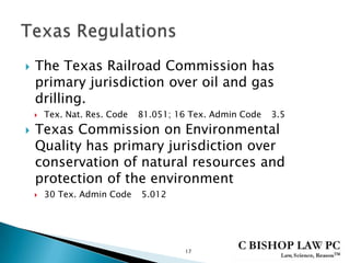  The Texas Railroad Commission has
primary jurisdiction over oil and gas
drilling.
 Tex. Nat. Res. Code 81.051; 16 Tex. Admin Code 3.5
 Texas Commission on Environmental
Quality has primary jurisdiction over
conservation of natural resources and
protection of the environment
 30 Tex. Admin Code 5.012
17
 