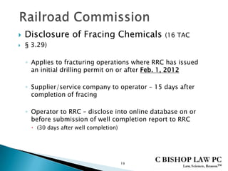  Disclosure of Fracing Chemicals (16 TAC
 § 3.29)
◦ Applies to fracturing operations where RRC has issued
an initial drilling permit on or after Feb. 1, 2012
◦ Supplier/service company to operator – 15 days after
completion of fracing
◦ Operator to RRC – disclose into online database on or
before submission of well completion report to RRC
 (30 days after well completion)
19
 
