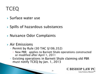  Surface water use
 Spills of hazardous substances
 Nuisance Odor Complaints
 Air Emissions
◦ Permit by Rule (30 TAC §106.352)
 New PBR: applies to Barnett Shale operations constructed
or modified after April 1, 2011
◦ Existing operations in Barnett Shale claiming old PBR
must notify TCEQ by Jan. 1, 2013
21
 