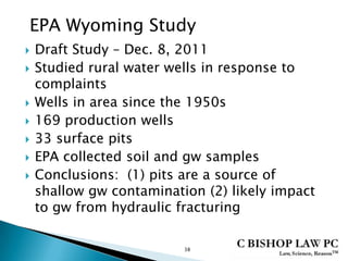  Draft Study – Dec. 8, 2011
 Studied rural water wells in response to
complaints
 Wells in area since the 1950s
 169 production wells
 33 surface pits
 EPA collected soil and gw samples
 Conclusions: (1) pits are a source of
shallow gw contamination (2) likely impact
to gw from hydraulic fracturing
38
EPA Wyoming Study
 