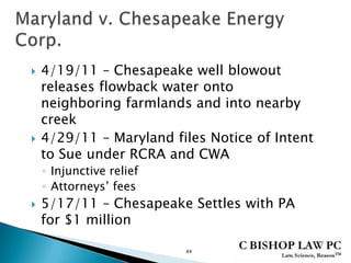  4/19/11 – Chesapeake well blowout
releases flowback water onto
neighboring farmlands and into nearby
creek
 4/29/11 – Maryland files Notice of Intent
to Sue under RCRA and CWA
◦ Injunctive relief
◦ Attorneys’ fees
 5/17/11 – Chesapeake Settles with PA
for $1 million
44
 