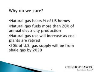 6
•Natural gas heats ½ of US homes
•Natural gas fuels more than 20% of
annual electricity production
•Natural gas use will increase as coal
plants are retired
•20% of U.S. gas supply will be from
shale gas by 2020
Why do we care?
 