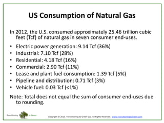 US Consumption of Natural Gas
In 2012, the U.S. consumed approximately 25.46 trillion cubic
feet (Tcf) of natural gas in seven consumer end-uses.
•
•
•
•
•
•
•

Electric power generation: 9.14 Tcf (36%)
Industrial: 7.10 Tcf (28%)
Residential: 4.18 Tcf (16%)
Commercial: 2.90 Tcf (11%)
Lease and plant fuel consumption: 1.39 Tcf (5%)
Pipeline and distribution: 0.71 Tcf (3%)
Vehicle fuel: 0.03 Tcf (<1%)

Note: Total does not equal the sum of consumer end-uses due
to rounding.

 