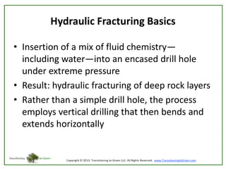 Hydraulic Fracturing Basics
• Insertion of a mix of fluid chemistry—
including water—into an encased drill hole
under extreme pressure
• Result: hydraulic fracturing of deep rock layers
• Rather than a simple drill hole, the process
employs vertical drilling that then bends and
extends horizontally

 