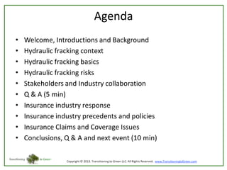 Agenda
•
•
•
•
•
•
•
•
•
•

Welcome, Introductions and Background
Hydraulic fracking context
Hydraulic fracking basics
Hydraulic fracking risks
Stakeholders and Industry collaboration
Q & A (5 min)
Insurance industry response
Insurance industry precedents and policies
Insurance Claims and Coverage Issues
Conclusions, Q & A and next event (10 min)

 
