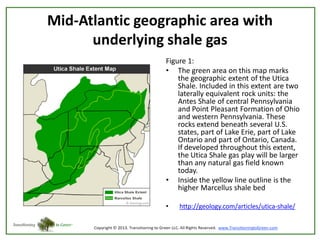 Mid-Atlantic geographic area with
underlying shale gas
Figure 1:
• The green area on this map marks
the geographic extent of the Utica
Shale. Included in this extent are two
laterally equivalent rock units: the
Antes Shale of central Pennsylvania
and Point Pleasant Formation of Ohio
and western Pennsylvania. These
rocks extend beneath several U.S.
states, part of Lake Erie, part of Lake
Ontario and part of Ontario, Canada.
If developed throughout this extent,
the Utica Shale gas play will be larger
than any natural gas field known
today.
• Inside the yellow line outline is the
higher Marcellus shale bed
•

http://geology.com/articles/utica-shale/

 