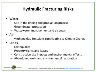 Hydraulic Fracturing Risks
• Water
– Use in the drilling and production process
– Groundwater protection
– Wastewater management and disposal

• Air
– Methane Gas Emissions contributing to Climate Change

• Lands
–
–
–
–

Earthquakes
Property rights and leases
Construction site impacts and environmental effects
Abandoned wells and environmental restoration

 