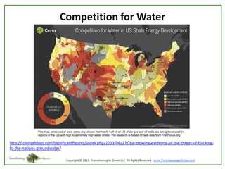 Competition for Water

This map, produced at www.ceres.org, shows that nearly half of all US shale gas and oil wells are being developed in
regions of the US with high to extremely high water stress. The research is based on well data from FracFocus.org.

http://scienceblogs.com/significantfigures/index.php/2013/06/27/the-growing-evidence-of-the-threat-of-frackingto-the-nations-groundwater/

 