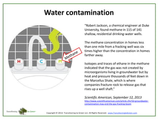 Water contamination
“Robert Jackson, a chemical engineer at Duke
University, found methane in 115 of 141
shallow, residential drinking-water wells.
The methane concentration in homes less
than one mile from a fracking well was six
times higher than the concentration in homes
farther away.

Isotopes and traces of ethane in the methane
indicated that the gas was not created by
microorganisms living in groundwater but by
heat and pressure thousands of feet down in
the Marcellus Shale, which is where
companies fracture rock to release gas that
rises up a well shaft.”
Scientific American, September 12, 2013
http://www.scientificamerican.com/article.cfm?id=groundwatercontamination-may-end-the-gas-fracking-boom

 