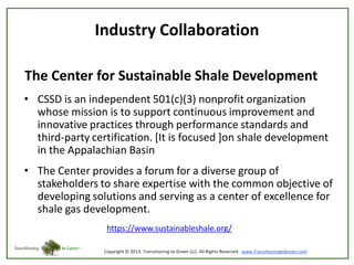 Industry Collaboration
The Center for Sustainable Shale Development
• CSSD is an independent 501(c)(3) nonprofit organization
whose mission is to support continuous improvement and
innovative practices through performance standards and
third-party certification. [It is focused ]on shale development
in the Appalachian Basin

• The Center provides a forum for a diverse group of
stakeholders to share expertise with the common objective of
developing solutions and serving as a center of excellence for
shale gas development.
https://www.sustainableshale.org/

 