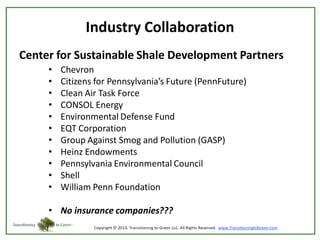 Industry Collaboration
Center for Sustainable Shale Development Partners
•
•
•
•
•
•
•
•
•
•
•

Chevron
Citizens for Pennsylvania’s Future (PennFuture)
Clean Air Task Force
CONSOL Energy
Environmental Defense Fund
EQT Corporation
Group Against Smog and Pollution (GASP)
Heinz Endowments
Pennsylvania Environmental Council
Shell
William Penn Foundation

• No insurance companies???

 