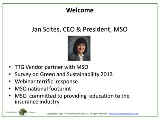 Welcome
Jan Scites, CEO & President, MSO

•
•
•
•
•

TTG Vendor partner with MSO
Survey on Green and Sustainability 2013
Webinar terrific response
MSO national footprint
MSO committed to providing education to the
insurance industry

 