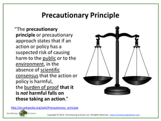 Precautionary Principle
“The precautionary
principle or precautionary
approach states that if an
action or policy has a
suspected risk of causing
harm to the public or to the
environment, in the
absence of scientific
consensus that the action or
policy is harmful,
the burden of proof that it
is not harmful falls on
those taking an action.”
http://en.wikipedia.org/wiki/Precautionary_principle

 
