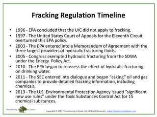 Fracking Regulation Timeline
• 1996 - EPA concluded that the UIC did not apply to fracking.
• 1997 - The United States Court of Appeals for the Eleventh Circuit
overturned this EPA policy.
• 2003 - The EPA entered into a Memorandum of Agreement with the
three largest providers of hydraulic fracturing fluids.
• 2005 - Congress exempted hydraulic fracturing from the SDWA
under the Energy Policy Act.
• 2010 - The EPA began to reassess the effect of hydraulic fracturing
on drinking water.
• 2011 - The SEC entered into dialogue and began “asking” oil and gas
companies to provide detailed fracking information, including
chemicals.
• 2013 - The U.S. Environmental Protection Agency issued “significant
new use rules” under the Toxic Substances Control Act for 15
chemical substances.

 