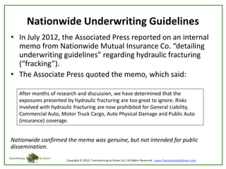 Nationwide Underwriting Guidelines
• In July 2012, the Associated Press reported on an internal
memo from Nationwide Mutual Insurance Co. “detailing
underwriting guidelines” regarding hydraulic fracturing
(“fracking”).
• The Associate Press quoted the memo, which said:
After months of research and discussion, we have determined that the
exposures presented by hydraulic fracturing are too great to ignore. Risks
involved with hydraulic fracturing are now prohibited for General Liability,
Commercial Auto, Motor Truck Cargo, Auto Physical Damage and Public Auto
(insurance) coverage.

Nationwide confirmed the memo was genuine, but not intended for public
dissemination.

 