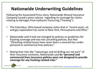 Nationwide Underwriting Guidelines
Following the Associated Press story, Nationwide Mutual Insurance
Company issued a press release regarding its coverage for claims
relating to damages from hydraulic fracturing (“fracking”).
• The Columbus, Ohio-based company notes that in “recent years, oil
and gas exploration has come to New York, Pennsylvania and Ohio.”

• Nationwide said it had not changed its policies or guidelines for
fracking coverage and was not cancelling policies, but that
“[f]racking-related losses have never been a covered loss under
personal or commercial lines policies.”
• Noting that risks like “natural gas and oil drilling are not part” of
their insurance contracts, Nationwide said its “personal and
commercial lines insurance policies were not designed to provide
coverage for any fracking-related risks.”

 