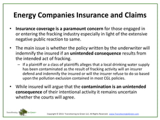 Energy Companies Insurance and Claims
• Insurance coverage is a paramount concern for those engaged in
or entering the fracking industry especially in light of the extensive
negative public reaction to same.
• The main issue is whether the policy written by the underwriter will
indemnify the insured if an unintended consequence results from
the intended act of fracking.
– If a plaintiff or a class of plaintiffs alleges that a local drinking water supply
has been contaminated as the result of fracking activity will an insurer
defend and indemnify the insured or will the insurer refuse to do so based
upon the pollution exclusion contained in most CGL policies.

• While insured will argue that the contamination is an unintended
consequence of their intentional activity it remains uncertain
whether the courts will agree.

 