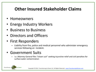 Other Insured Stakeholder Claims
•
•
•
•
•

Homeowners
Energy Industry Workers
Business to Business
Directors and Officers
First Responders
– Liability from fire, police and medical personnel who administer emergency
services following an incident.

• Government Suits
– i.e. Attorney General files “citizen suit” seeking injunctive relief and civil penalties for
surface water contamination

 