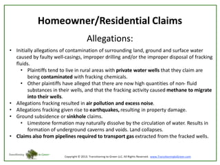 Homeowner/Residential Claims
Allegations:
• Initially allegations of contamination of surrounding land, ground and surface water
caused by faulty well-casings, improper drilling and/or the improper disposal of fracking
fluids.
• Plaintiffs tend to live in rural areas with private water wells that they claim are
being contaminated with fracking chemicals.
• Other plaintiffs have alleged that there are now high quantities of non- fluid
substances in their wells, and that the fracking activity caused methane to migrate
into their wells.
• Allegations fracking resulted in air pollution and excess noise.
• Allegations fracking given rise to earthquakes, resulting in property damage.
• Ground subsidence or sinkhole claims.
• Limestone formation may naturally dissolve by the circulation of water. Results in
formation of underground caverns and voids. Land collapses.
• Claims also from pipelines required to transport gas extracted from the fracked wells.

 