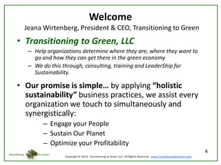 Welcome
Jeana Wirtenberg, President & CEO, Transitioning to Green

• Transitioning to Green, LLC
– Help organizations determine where they are, where they want to
go and how they can get there in the green economy
– We do this through, consulting, training and LeaderShip for
Sustainability.

• Our promise is simple… by applying “holistic
sustainability” business practices, we assist every
organization we touch to simultaneously and
synergistically:
– Engage your People
– Sustain Our Planet
– Optimize your Profitability
4

 