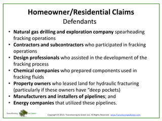 Homeowner/Residential Claims
Defendants
• Natural gas drilling and exploration company spearheading
fracking operations
• Contractors and subcontractors who participated in fracking
operations
• Design professionals who assisted in the development of the
fracking process
• Chemical companies who prepared components used in
fracking fluids
• Property owners who leased land for hydraulic fracturing
(particularly if these owners have “deep pockets)
• Manufacturers and installers of pipelines; and
• Energy companies that utilized these pipelines.

 