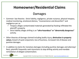 Homeowner/Residential Claims
Damages
• Common- law theories : Strict liability, negligence, private nuisance, physical trespass,
medical monitoring, emotional distress, “inconvenience and discomfort” and
negligence per se.
• Trespass alleges contaminated materials generated by fracking infiltrated the
plaintiff’s property
• Strict liability alleges drilling is an “ultra-hazardous” or “abnormally dangerous”
activity.

• Other theories of damage claimed including bodily injury, diminution in property
values, breach of quiet enjoyment, loss of business, increased risk of disease and
punitive damages.
• In addition to claims for monetary damages (including punitive damages and attorneys’
fees), plaintiffs frequently seek injunctions to stop drilling activity and mandate
remediation of alleged contamination.

 