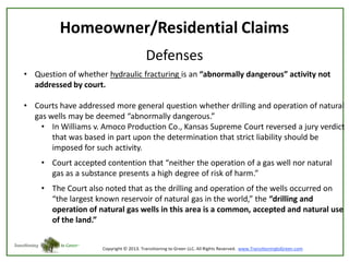 Homeowner/Residential Claims
Defenses
• Question of whether hydraulic fracturing is an “abnormally dangerous” activity not
addressed by court.
• Courts have addressed more general question whether drilling and operation of natural
gas wells may be deemed “abnormally dangerous.”
• In Williams v. Amoco Production Co., Kansas Supreme Court reversed a jury verdict
that was based in part upon the determination that strict liability should be
imposed for such activity.

• Court accepted contention that “neither the operation of a gas well nor natural
gas as a substance presents a high degree of risk of harm.”
• The Court also noted that as the drilling and operation of the wells occurred on
“the largest known reservoir of natural gas in the world,” the “drilling and
operation of natural gas wells in this area is a common, accepted and natural use
of the land.”

 