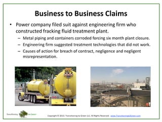 Business to Business Claims
• Power company filed suit against engineering firm who
constructed fracking fluid treatment plant.
– Metal piping and containers corroded forcing six month plant closure.
– Engineering firm suggested treatment technologies that did not work.
– Causes of action for breach of contract, negligence and negligent
misrepresentation.

 
