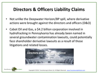 Directors & Officers Liability Claims
• Not unlike the Deepwater Horizon/BP spill, where derivative
actions were brought against the directors and officers (D&O)
• Cabot Oil and Gas, a $4.2 billion corporation involved in
hydrofracking in Pennsylvania has already been named in
several groundwater contamination lawsuits, could potentially
face shareholder derivative lawsuits as a result of those
litigations and related losses.

 