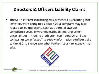 Directors & Officers Liability Claims
• The SEC’s interest in fracking was presented as ensuring that
investors were being told about risks a company may face
related to its operations, such as potential lawsuits,
compliance costs, environmental liabilities, and other
uncertainties, including production estimates. Oil and gas
companies were “asked” to supply information confidentially
to the SEC. It is uncertain what further steps the agency may
take.

 