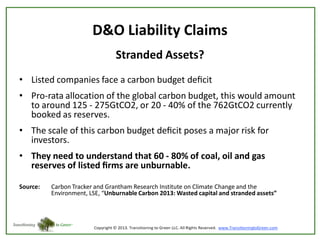 D&O Liability Claims
Stranded Assets?
• Listed companies face a carbon budget deﬁcit
• Pro-rata allocation of the global carbon budget, this would amount
to around 125 - 275GtCO2, or 20 - 40% of the 762GtCO2 currently
booked as reserves.

• The scale of this carbon budget deﬁcit poses a major risk for
investors.
• They need to understand that 60 - 80% of coal, oil and gas
reserves of listed ﬁrms are unburnable.
Source:

Carbon Tracker and Grantham Research Institute on Climate Change and the
Environment, LSE, “Unburnable Carbon 2013: Wasted capital and stranded assets”

 
