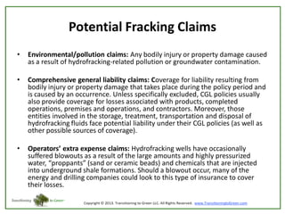 Potential Fracking Claims
•

Environmental/pollution claims: Any bodily injury or property damage caused
as a result of hydrofracking-related pollution or groundwater contamination.

•

Comprehensive general liability claims: Coverage for liability resulting from
bodily injury or property damage that takes place during the policy period and
is caused by an occurrence. Unless specifically excluded, CGL policies usually
also provide coverage for losses associated with products, completed
operations, premises and operations, and contractors. Moreover, those
entities involved in the storage, treatment, transportation and disposal of
hydrofracking fluids face potential liability under their CGL policies (as well as
other possible sources of coverage).

•

Operators’ extra expense claims: Hydrofracking wells have occasionally
suffered blowouts as a result of the large amounts and highly pressurized
water, “proppants” (sand or ceramic beads) and chemicals that are injected
into underground shale formations. Should a blowout occur, many of the
energy and drilling companies could look to this type of insurance to cover
their losses.

 